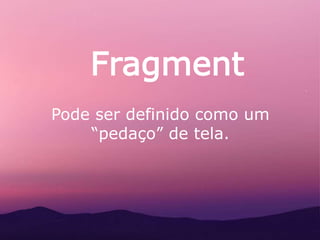 Fragment
Pode ser definido como um
“pedaço” de tela.
 