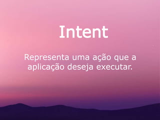 Intent
Representa uma ação que a
aplicação deseja executar.
 