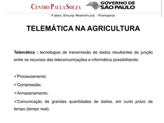 TELEMÁTICA NA AGRICULTURA

Telemática : tecnologias de transmissão de dados resultantes da junção
entre os recursos das telecomunicações e informática possibilitando:

Processamento;
Compressão;

Armazenamento;
Comunicação de grandes quantidades de dados, em curto prazo de
tempo (tempo real).

 