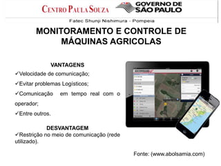 MONITORAMENTO E CONTROLE DE
MÁQUINAS AGRICOLAS
VANTAGENS
Velocidade de comunicação;
Evitar problemas Logísticos;
Comunicação

em tempo real com o

operador;
Entre outros.
DESVANTAGEM
Restrição no meio de comunicação (rede
utilizado).

Fonte: (www.abolsamia.com)

 