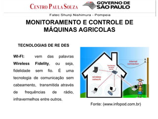 MONITORAMENTO E CONTROLE DE
MÁQUINAS AGRICOLAS
TECNOLOGIAS DE RE DES
WI-FI:

vem

das

Wireless

Fidelity,

fidelidade

sem

palavras
ou

seja,

É

uma

fio.

tecnologia de comunicação sem
cabeamento, transmitida através
de

frequências

de

rádio,

infravermelhos entre outros.
Fonte: (www.infopod.com.br)

 
