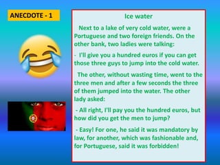 Ice water
Next to a lake of very cold water, were a
Portuguese and two foreign friends. On the
other bank, two ladies were talking:
- I'll give you a hundred euros if you can get
those three guys to jump into the cold water.
The other, without wasting time, went to the
three men and after a few seconds the three
of them jumped into the water. The other
lady asked:
- All right, I'll pay you the hundred euros, but
how did you get the men to jump?
- Easy! For one, he said it was mandatory by
law, for another, which was fashionable and,
for Portuguese, said it was forbidden!
ANECDOTE - 1
 