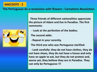 Three friends of different nationalities appreciate
the picture of Adam and Eve in Paradise. The first
comments:
- Look at the perfection of the bodies.
The second adds:
- Repeat in your serenity.
The third one who was Portuguese clarified:
- Look carefully: they do not have clothes, they do
not have shoes, they do not have a house and only
have an apple to eat, but they do not protest and,
worse yet, they believe they are in Paradise. They
can only be Portuguese !!!
The Portuguese do a revolution with flowers : Carnations Revolution.
ANECDOTE - 2
 