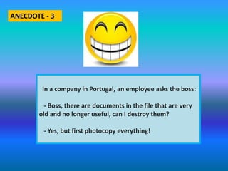 In a company in Portugal, an employee asks the boss:
- Boss, there are documents in the file that are very
old and no longer useful, can I destroy them?
- Yes, but first photocopy everything!
ANECDOTE - 3
 