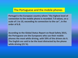 The Portuguese and the mobile phones
Portugal is the European country where "the highest level of
connection to the mobile phone is recorded: 7.0 values, on a
scale of 1 to 10, exceeding its connection to the car", in the
order of 6.8.
According to the Global Status Report on Road Safety 2015,
the Portuguese are the Europeans who use their mobile
phones the most while driving, with 59% of the drivers do it.
The English are said to be the least distracted by the phone
while driving (21 %).
 