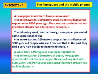 A newspaper in northern Europe announced:
« In an excavation, 100 meters deep, scientists discovered
copper wires 2000 years ago. Thus, we can conclude that our
ancestors already had a telephone network. »
The following week, another foreign newspaper presented
some sensational news:
« In an excavation, 200 meters deep, scientists discovered
3000 year old copper wires and realized that in the past they
had a very high quality telephone network. »
A week later, a Portuguese newspaper publishes:
« In an excavation, 300 meters of depth, Portuguese
scientists did not discover copper threads of any kind with
5000 years. The Portuguese concluded that they already had
mobile phones. »
The Portuguese and the mobile phonesANECDOTE - 4
 