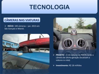 TECNOLOGIA
CÂMERAS NAS VIATURAS
 INÍCIO: 100 câmeras – jan. 2013 em
São Gonçalo e Niterói.
 PROJETO: 2 mil viaturas da PMERJ terão a
câmera de última geração (localizam a
viatura e a rota)
 Investimento: R$ 18 milhões
 