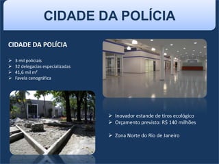 CIDADE DA POLÍCIA
CIDADE DA POLÍCIA
 3 mil policiais
 32 delegacias especializadas
 41,6 mil m²
 Favela cenográfica
 Inovador estande de tiros ecológico
 Orçamento previsto: R$ 140 milhões
 Zona Norte do Rio de Janeiro
 