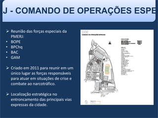 RJ - COMANDO DE OPERAÇÕES ESPEC
 Reunião das forças especiais da
PMERJ:
• BOPE
• BPChq
• BAC
• GAM
 Criado em 2011 para reunir em um
único lugar as forças responsáveis
para atuar em situações de crise e
combate ao narcotráfico.
 Localização estratégica no
entroncamento das principais vias
expressas da cidade.
 