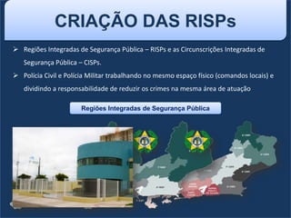 CRIAÇÃO DAS RISPs
 Regiões Integradas de Segurança Pública – RISPs e as Circunscrições Integradas de
Segurança Pública – CISPs.
 Polícia Civil e Polícia Militar trabalhando no mesmo espaço físico (comandos locais) e
dividindo a responsabilidade de reduzir os crimes na mesma área de atuação
Regiões Integradas de Segurança Pública
 