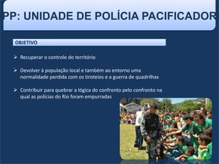 UPP: UNIDADE DE POLÍCIA PACIFICADORA
OBJETIVO
 Recuperar o controle do território
 Devolver à população local e também ao entorno uma
normalidade perdida com os tiroteios e a guerra de quadrilhas
 Contribuir para quebrar a lógica do confronto pelo confronto na
qual as polícias do Rio foram empurradas
 