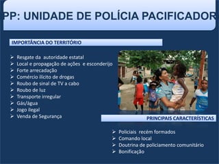 UPP: UNIDADE DE POLÍCIA PACIFICADORA
IMPORTÂNCIA DO TERRITÓRIO
 Resgate da autoridade estatal
 Local e propagação de ações e esconderijo
 Forte arrecadação
 Comércio ilícito de drogas
 Roubo de sinal de TV a cabo
 Roubo de luz
 Transporte irregular
 Gás/água
 Jogo ilegal
 Venda de Segurança
 Policiais recém formados
 Comando local
 Doutrina de policiamento comunitário
 Bonificação
PRINCIPAIS CARACTERÍSTICAS
 