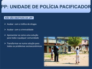 UPP: UNIDADE DE POLÍCIA PACIFICADORA
NÃO SÃO OBJETIVOS DA UPP
 Acabar com o tráfico de drogas
 Acabar com a criminalidade
 Apresentar-se como uma solução
para toda e qualquer comunidade
 Transformar-se numa solução para
todos os problemas socioeconômicos
 