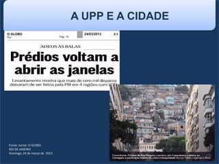 Fonte: Jornal O GLOBO
RIO DE JANEIRO
Domingo, 24 de março de 2013
A UPP E A CIDADE
 