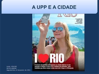 Fonte: VEJA RIO
RIO DE JANEIRO
Segunda-feira, 14 de janeiro de 2013
A UPP E A CIDADE
 