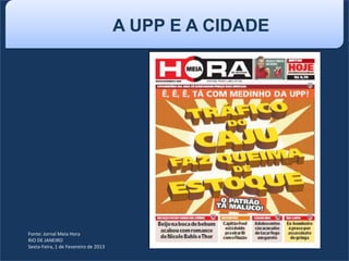 Fonte: Jornal Meia Hora
RIO DE JANEIRO
Sexta-Feira, 1 de Fevereiro de 2013
A UPP E A CIDADE
 