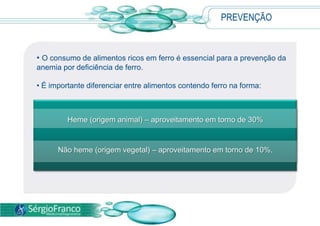  Somente o especialista poderá orientar o paciente em relação aos procedimentos adequados e ao uso de remédios.TRATAMENTOO tratamento deve ser direcionado à condição que leva ao quadro anêmico, como ajuste da dieta, em casos de carência nutricional, e controle do fluxo menstrual, em casos de sangramento excessivo. 
