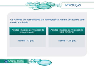  A principal função da hemoglobina, uma proteína presente nas hemácias, é o transporte do oxigênio dos pulmões para os tecidos.  INTRODUÇÃOOs valores de normalidade da hemoglobina variam de acordo com o sexo e a idade. Normal - 12,6 g/dL          Normal - 13 g/dL                                          
