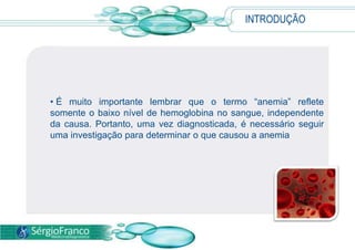 INTRODUÇÃO É muito importante lembrar que o termo “anemia” reflete somente o baixo nível de hemoglobina no sangue, independente da causa. Portanto, uma vez diagnosticada, é necessário seguir uma investigação para determinar o que causou a anemia CAUSASAs causas da anemia são variadas, e entre as mais comuns podemos citar: Causas GenéticasDoença falciforme, talassemia. 