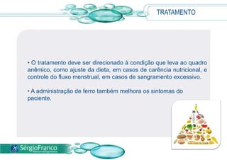 TRATAMENTO
• O tratamento deve ser direcionado à condição que leva ao quadro
anêmico, como ajuste da dieta, em casos de carência nutricional, e
controle do fluxo menstrual, em casos de sangramento excessivo.
• A administração de ferro também melhora os sintomas do
paciente.
 