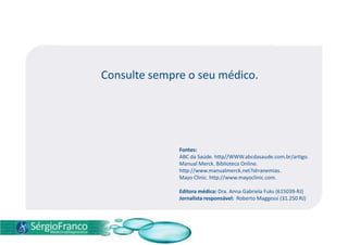 Consulte sempre o seu médico.
Fontes:
ABC da Saúde. http//WWW.abcdasaude.com.br/artigo.
Manual Merck. Biblioteca Online.
http://www.manualmerck.net?id=anemias.
Mayo Clinic. http://www.mayoclinic.com.
Editora médica: Dra. Anna Gabriela Fuks (615039-RJ)
Jornalista responsável: Roberto Maggessi (31.250 RJ)
 