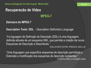 Busca Inteligente de Informação Multimídia

Patricia

Recuperacão de Video
MPEG-7
Estrutura do MPEG-7
Description Tools: DDL - Description Definintion Language
“A Linguagem de Definição de Descrição (DDL) é uma linguagem,
definida através de um esquema XML, que permite a criação de novos
Esquemas de Descrição e Descritores.”
(DALLACOSTA; DUTRA; TAROUCO, 2004, p.8)

“Uma linguagem que especifica esquemas de descrição permitindo a
Extensão e modificação dos esquemas de descrição existentes.”
(VICENTE, 2005, p.3, tradução nossa)

 