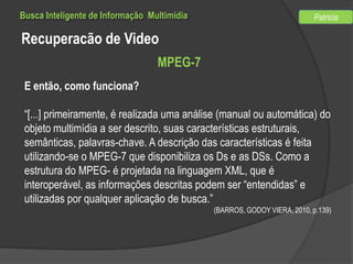 Busca Inteligente de Informação Multimídia

Patricia

Recuperacão de Video
MPEG-7
E então, como funciona?
“[...] primeiramente, é realizada uma análise (manual ou automática) do
objeto multimídia a ser descrito, suas características estruturais,
semânticas, palavras-chave. A descrição das características é feita
utilizando-se o MPEG-7 que disponibiliza os Ds e as DSs. Como a
estrutura do MPEG- é projetada na linguagem XML, que é
interoperável, as informações descritas podem ser “entendidas” e
utilizadas por qualquer aplicação de busca.”
(BARROS, GODOY VIERA, 2010, p.139)

 