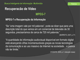 Busca Inteligente de Informação Multimídia

Patricia

Recuperacão de Video
MPEG-7
MPEG-7 e Recuperação da Informação
“Se “uma imagem vale por mil palavras”, pode-se dizer que para uma
descrição total do que vemos em um comercial de televisão de 30
segundos, precisaríamos de cerca de 720 mil palavras.”
(BARRETO, 2007, p.17)

“A quantidade de informação audiovisual disponível em formato digital
está alcançando cifras incomensuráveis graças as novas tecnologias
da comunicação e ao uso massivo da Internet na sociedade... e parece
não ter limite.”
(VICENTE, 2005, p.1, tradução nossa)

 