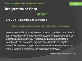 Busca Inteligente de Informação Multimídia

Patricia

Recuperacão de Video
MPEG-7
MPEG-7 e Recuperação da Informação
Neste contexto, a recuperação da informação torna-se um problema...

“A recuperação da informação é um processo que visa o atendimento
das necessidades informacionais do usuário. O desenvolvimento de
ferramentas como o MPEG-7 é relevante para a organização e
identificação dos conteúdos digitais especialmente dos objetos
multimídia, oferecendo suporte para uma efetiva representação, de
forma a garantir a relevância dos resultados de busca.”
(BARROS, GODOY VIERA, 2010, p.141)

 