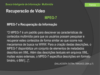 Busca Inteligente de Informação Multimídia

Patricia

Recuperacão de Video
MPEG-7
MPEG-7 e Recuperação da Informação
“O MPEG-7 é um padrão para descrever as características de
conteúdos multimídia para que os usuários possam pesquisar e
recuperar estes conteúdos de forma similar ao que ocorre nos
mecanismos de busca na WWW. Para a criação destas descrições, o
MPEG-7 disponibiliza um conjunto de elementos de metadados
descritos em XML. Além das descrições textuais em arquivos XML,
muitas vezes extensas, o MPEG-7 especifica descrições em formato
binário, o BiM [...]”.
(DALLACOSTA; DUTRA; TAROUCO, 2004, p.7)

 
