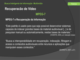 Busca Inteligente de Informação Multimídia

Patricia

Recuperacão de Video
MPEG-7
MPEG-7 e Recuperação da Informação
“Este padrão é usado para que seja possível desenvolver sistemas
capazes de indexar grandes bases de material audiovisual [...] e de
pesquisar manual ou automaticamente, nestas bases de materiais.”
(VICENTE, 2005, p.2, tradução nossa)

“Busca a interoperabilidade em recuperação, indexação, filtragem e
acesso a conteúdos audiovisuais entre recursos e aplicações que
manipulam esses conteúdos.”
(BARRETO, 2007, p.21)

 