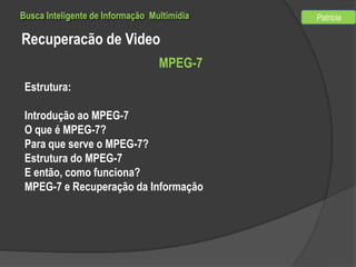 Busca Inteligente de Informação Multimídia

Recuperacão de Video
MPEG-7
Estrutura:
Introdução ao MPEG-7
O que é MPEG-7?
Para que serve o MPEG-7?
Estrutura do MPEG-7
E então, como funciona?
MPEG-7 e Recuperação da Informação

Patricia

 