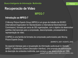 Busca Inteligente de Informação Multimídia

Patricia

Recuperacão de Video
MPEG-7
Introdução ao MPEG-7
O Moving Picture Experts Group (MPEG) é um grupo de trabalho da ISO/IEC
(International Organization for Standardization e International Electrotechnical
Commission), formado por cerca de 350 organizações, com o objetivo de desenvolver
padrões internacionais para a compressão, descompressão, processamento e
representação de vídeo.
O MPEG é uma família de formatos de compressão padronizados pelo Moving
Picture Experts Group.
(BARRETO, 2007; VICENTE, 2005)

De especial interesse para a recuperação da informação audiovisual é o formato
MPEG- 7 (Multimidia Content Description Interface), uma proposta de padronização
da descrição de conteúdos multimídia, que começou a ser desenvolvida em 1996.
(BARRETO, 2007; BARROS, GODOY VIERA, 2010; VICENTE, 2005)

 