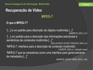 Busca Inteligente de Informação Multimídia

Patricia

Recuperacão de Video
MPEG-7
O que é MPEG-7?
“[...] é um padrão para descrição de objetos multimídia [...]”
(BARRETO, 2007, p.21)

“[...] um padrão para a descrição das informações estruturais e
semânticas de conteúdos multimídia [...]”
(DALLACOSTA; DUTRA; TAROUCO, 2004, p.2)

“MPEG-7: interface para a descrição de conteúdo multimídia”.
(VICENTE, 2005, p.1, tradução nossa)

“MPEG-7 que se caracteriza como uma interface para gerenciamento
de metadados [...]”
(BARROS, GODOY VIERA, 2010, p.136)

 
