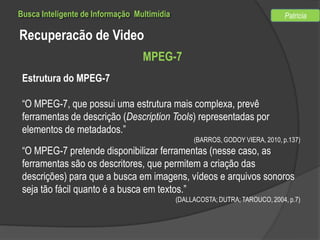Busca Inteligente de Informação Multimídia

Patricia

Recuperacão de Video
MPEG-7
Estrutura do MPEG-7
“O MPEG-7, que possui uma estrutura mais complexa, prevê
ferramentas de descrição (Description Tools) representadas por
elementos de metadados.”
(BARROS, GODOY VIERA, 2010, p.137)

“O MPEG-7 pretende disponibilizar ferramentas (nesse caso, as
ferramentas são os descritores, que permitem a criação das
descrições) para que a busca em imagens, vídeos e arquivos sonoros
seja tão fácil quanto é a busca em textos.”
(DALLACOSTA; DUTRA; TAROUCO, 2004, p.7)

 