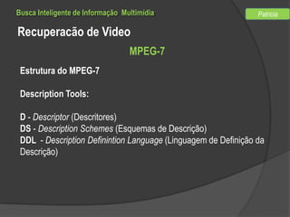 Busca Inteligente de Informação Multimídia

Patricia

Recuperacão de Video
MPEG-7
Estrutura do MPEG-7
Description Tools:
D - Descriptor (Descritores)
DS - Description Schemes (Esquemas de Descrição)
DDL - Description Definintion Language (Linguagem de Definição da
Descrição)

 