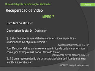 Busca Inteligente de Informação Multimídia

Patricia

Recuperacão de Video
MPEG-7
Estrutura do MPEG-7
Description Tools: D – Descriptor
“[...] são descritores que definem características específicas
relacionadas ao objeto multimídia.”
(BARROS, GODOY VIERA, 2010, p.137)

“Um Descritor define a sintaxe e a semântica de cada característica
como, por exemplo, sua cor ou texto do título.”
(DALLACOSTA; DUTRA; TAROUCO, 2004, p.8)

“[...] é uma representação de uma característica definida de maneira
sintática e semântica.”
(VICENTE, 2005, p.3, tradução nossa)

 