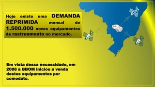 Hoje existe uma DEMANDA
REPRIMIDA mensal de
1.500.000 novos equipamentos
de rastreamento no mercado.
Em vista dessa necessidade, em
2008 a BBOM iniciou a venda
destes equipamentos por
comodato.
 