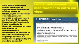 A Lei 245/07, que dispõe
sobre a instalação de
equipamentos antifurto nos
veículos saídos de
fábrica, sejam eles nacionais
ou estrangeiros, foi
aprovada e entra em vigor a
partir do dia 15 de agosto.
Segundo João Francisco de
Paulo, presidente da
Unepxmil, a pioneira no ramo
de franquias de
monitoramento e
rastreamento de veículos. “A
lei 245/07 contribuirá para a
segurança nacional e o
mercado está preparado para
atender a demanda”.
 