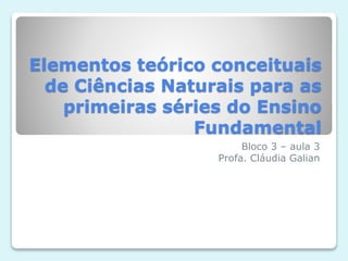 Elementos teórico conceituais
de Ciências Naturais para as
primeiras séries do Ensino
Fundamental
Bloco 3 – aula 3
Profa. Cláudia Galian
 