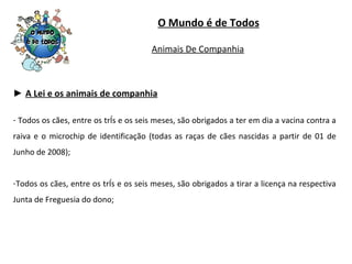 ►  A Lei e os animais de companhia Todos os cães, entre os três e os seis meses, são obrigados a ter em dia a vacina contra a raiva e o microchip de identificação (todas as raças de cães nascidas a partir de 01 de Junho de 2008); Todos os cães, entre os três e os seis meses, são obrigados a tirar a licença na respectiva Junta de Freguesia do dono; O Mundo é de Todos Animais De Companhia 