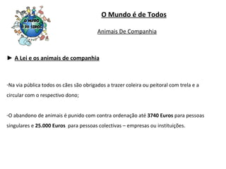 ►  A Lei e os animais de companhia Na via pública todos os cães são obrigados a trazer coleira ou peitoral com trela e a circular com o respectivo dono; O abandono de animais é punido com contra ordenação até  3740 Euros  para pessoas singulares e  25.000 Euros  para pessoas colectivas – empresas ou instituições. O Mundo é de Todos Animais De Companhia 