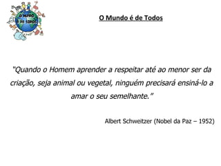 O Mundo é de Todos “ Quando o Homem aprender a respeitar até ao menor ser da criação, seja animal ou vegetal, ninguém precisará ensiná-lo a amar o seu semelhante.” Albert Schweitzer (Nobel da Paz – 1952) 