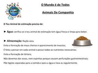O Mundo é de Todos O Teu Animal de estimação precisa de: ►  Água:   verifica se o teu animal de estimação tem água fresca e limpa para beber. ►  Alimentação:   Ração seca. Evita a formação de maus cheiros e aparecimento de insectos; É feita a pensar em cada animal e possui todos os nutrientes necessários; Evita a formação de tártaro; Não devemos dar ossos, nem espinhas porque causam perfurações gastrointestinais; Põe tigelas separadas para a comida e para a água e lava-as regularmente. Animais De Companhia 
