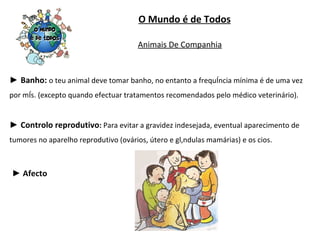 O Mundo é de Todos ►  Banho:  o teu animal deve tomar banho, no entanto a frequência mínima é de uma vez por mês. (excepto quando efectuar tratamentos recomendados pelo médico veterinário). ►  Controlo reprodutivo :  Para evitar a gravidez indesejada, eventual aparecimento de tumores no aparelho reprodutivo (ovários, útero e glândulas mamárias) e os cios. ►  Afecto Animais De Companhia 