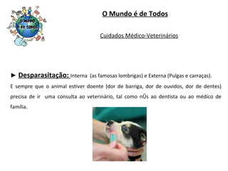 O Mundo é de Todos ►  Desparasitação:  Interna  (as famosas lombrigas) e Externa (Pulgas e carraças). E sempre que o animal estiver doente (dor de barriga, dor de ouvidos, dor de dentes) precisa de ir  uma consulta ao veterinário, tal como nós ao dentista ou ao médico de família. Cuidados Médico-Veterinários 