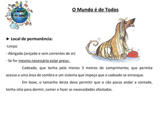 O Mundo é de Todos ►  Local de permanência: Limpo Abrigado (arejado e sem correntes de ar) Se for  mesmo necessário estar preso:  Cadeado, que tenha pelo menos 3 metros de comprimento; que permita acesso a uma área de sombra e um sistema que impeça que o cadeado se enrosque. Em boxe, o tamanho desta deve permitir que o cão possa andar a vontade, tenha sitio para dormir, comer e fazer as necessidades afastadas. 