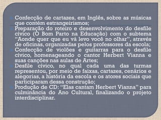  Confecção de cartazes, em Inglês, sobre as músicas
  que contém estrangeirismos;
 Preparação do roteiro e desenvolvimento do desfile
  cívico (O Bom Parto na Educação) com o subtema
  “Aonde quer que eu vá levo você no olhar”, através
  de oficinas, organizadas pelos professores da escola;
 Confecção de violões e guitarras para o desfile
  cívico, homenageando o cantor Herbert Vianna e
  suas canções nas aulas de Artes;
 Desfile cívico, no qual cada uma das turmas
  representou, por meio de faixas, cartazes, cenários e
  alegorias, a história da escola e os atores sociais que
  participaram dessa construção;
 Produção de CD: “Elas cantam Herbert Vianna” para
  culminância do Ano Cultural, finalizando o projeto
  interdisciplinar.
 