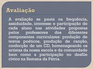 A   avaliação se pauta na frequência,
 assiduidade, interesse e participação de
 cada aluno nas atividades propostas
 pelos     professores    dos    diferentes
 componentes curriculares: produção de
 textos poéticos, produção de canção,
 confecção de um CD, homenageando os
 artistas da nossa escola e da comunidade
 bem como a participação no desfile
 cívico na Semana da Pátria.
 