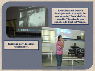 Aluna Rafaela Duarte
                          interpretando a canção de
                          sua autoria: “Uma história
                            sem fim” inspirada nas
                         canções de Herbert Vianna.




Exibição do videoclipe
     “Mormaço”.
 